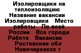 Изолировщики на теплоизоляцию › Название вакансии ­ Изолировщики › Место работы ­ По всей России - Все города Работа » Вакансии   . Ростовская обл.,Новочеркасск г.